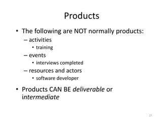 Products
• The following are NOT normally products:
– activities
• training
– events
• interviews completed
– resources and actors
• software developer
• Products CAN BE deliverable or
intermediate
21
 