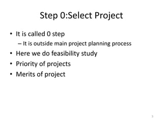 Step 0:Select Project
• It is called 0 step
– It is outside main project planning process
• Here we do feasibility study
• Priority of projects
• Merits of project
3
 