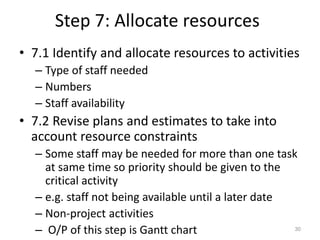 Step 7: Allocate resources
• 7.1 Identify and allocate resources to activities
– Type of staff needed
– Numbers
– Staff availability
• 7.2 Revise plans and estimates to take into
account resource constraints
– Some staff may be needed for more than one task
at same time so priority should be given to the
critical activity
– e.g. staff not being available until a later date
– Non-project activities
– O/P of this step is Gantt chart 30
 