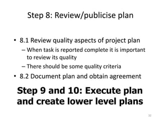 Step 8: Review/publicise plan
• 8.1 Review quality aspects of project plan
– When task is reported complete it is important
to review its quality
– There should be some quality criteria
• 8.2 Document plan and obtain agreement
32
Step 9 and 10: Execute plan
and create lower level plans
 