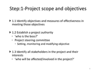 Step:1-Project scope and objectives
 1.1 Identify objectives and measures of effectiveness in
meeting those objectives
 1.2 Establish a project authority
◦ ‘who is the boss?’
◦ Project steering committee
◦ Setting, monitoring and modifying objective
 1.3 Identify all stakeholders in the project and their
interests
◦ ‘who will be affected/involved in the project?’
4
 