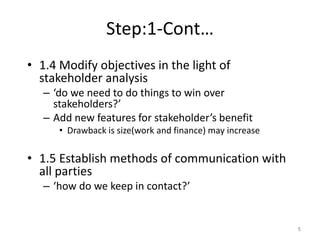 Step:1-Cont…
• 1.4 Modify objectives in the light of
stakeholder analysis
– ‘do we need to do things to win over
stakeholders?’
– Add new features for stakeholder’s benefit
• Drawback is size(work and finance) may increase
• 1.5 Establish methods of communication with
all parties
– ‘how do we keep in contact?’
5
 