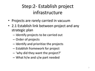 Step:2- Establish project
infrastructure
• Projects are rarely carried in vacuum
• 2.1 Establish link between project and any
strategic plan
– Identify projects to be carried out
– Order of projects
– Identify and prioritize the projects
– Establish framework for project
– ‘why did they want the project?’
– What h/w and s/w part needed
7
 