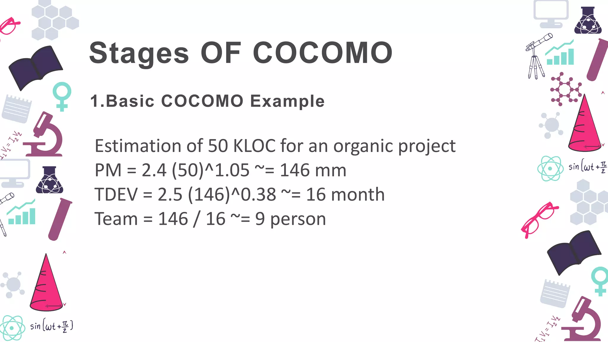 Stages OF COCOMO
Estimation of 50 KLOC for an organic project
PM = 2.4 (50)^1.05 ~= 146 mm
TDEV = 2.5 (146)^0.38 ~= 16 month
Team = 146 / 16 ~= 9 person
1.Basic COCOMO Example
 