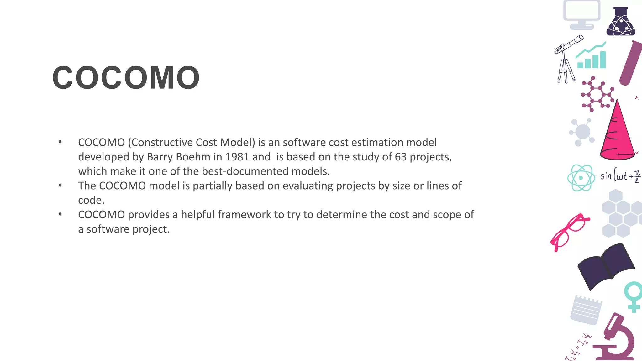 COCOMO
• COCOMO (Constructive Cost Model) is an software cost estimation model
developed by Barry Boehm in 1981 and is based on the study of 63 projects,
which make it one of the best-documented models.
• The COCOMO model is partially based on evaluating projects by size or lines of
code.
• COCOMO provides a helpful framework to try to determine the cost and scope of
a software project.
 