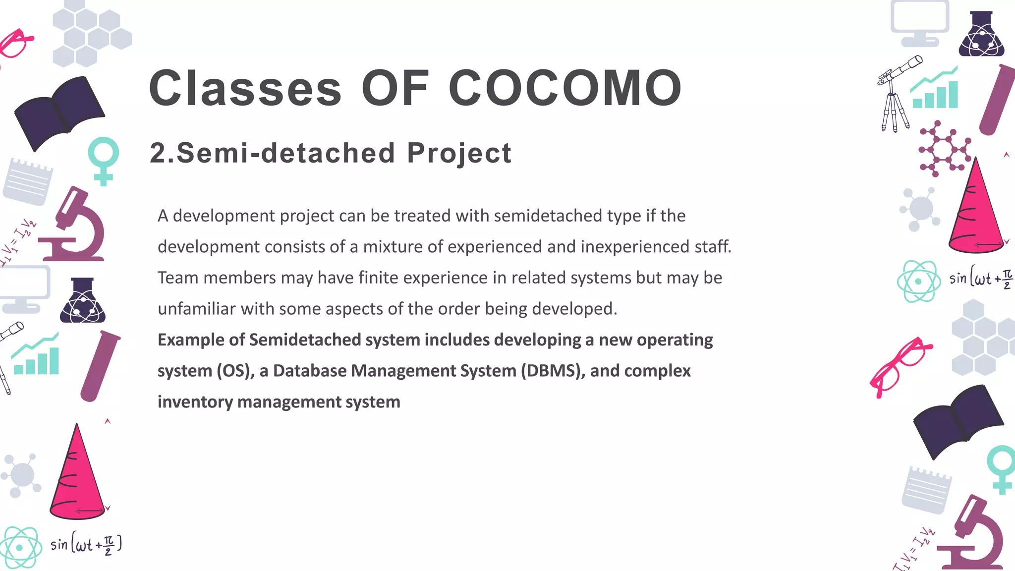 Classes OF COCOMO
A development project can be treated with semidetached type if the
development consists of a mixture of experienced and inexperienced staff.
Team members may have finite experience in related systems but may be
unfamiliar with some aspects of the order being developed.
Example of Semidetached system includes developing a new operating
system (OS), a Database Management System (DBMS), and complex
inventory management system
2.Semi-detached Project
 