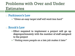 Problems with Over and Under
Estimates
 Parkinson’s Law
 “Given an easy target staff will work less hard”
 Brook’s Law
 Effort required to implement a project will go up
disproportionately with the number of staff assigned
to the project
 “ Putting more people on a late job makes it later”
 