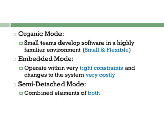 Organic Mode:
 Small teams develop software in a highly
familiar environment (Small & Flexible)
 Embedded Mode:
 Operate within very tight constraints and
changes to the system very costly
 Semi-Detached Mode:
 Combined elements of both
 