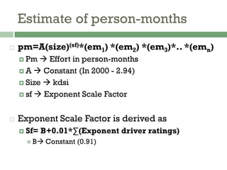 Estimate of person-months
 pm=A(size)(sf)*(em1) *(em2) *(em3)*.. *(emn)
 Pm  Effort in person-months
 A  Constant (In 2000 - 2.94)
 Size  kdsi
 sf  Exponent Scale Factor
 Exponent Scale Factor is derived as
 Sf= B+0.01*∑(Exponent driver ratings)
 B Constant (0.91)
 
