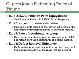 Capers Jones Estimating Rules of
Thumb
 Rule1: SLOC Function Point Equivalence
 One Function Point = 125 SLOC For C Programs
 Rule2: Project duration estimation
 Function points raised to the power 0.4 predicts the
approximate development time in calendar months.
 Rule3: Rate of requirements creep
 User requirements creep in at average rate of 2%
per month from the design through coding phases.
 Rule4: Defect Removal Efficiency
 Each software review, inspection, or test step will
find and remove 30% of the bugs that are present
 