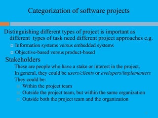 Categorization of software projects
10
Distinguishing different types of project is important as
different types of task need different project approaches e.g.
 Information systems versus embedded systems
 Objective-based versus product-based
Stakeholders
These are people who have a stake or interest in the project.
In general, they could be users/clients or evelopers/implementers
They could be:
 Within the project team
 Outside the project team, but within the same organization
 Outside both the project team and the organization
 