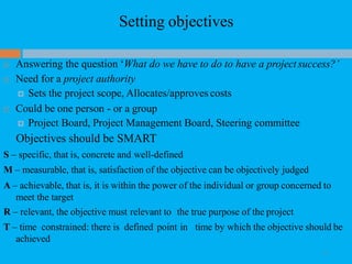 Setting objectives
11
 Answering the question ‘What do we have to do to have a project success?’
 Need for a project authority
 Sets the project scope, Allocates/approves costs
 Could be one person - or a group
 Project Board, Project Management Board, Steering committee
Objectives should be SMART
S – specific, that is, concrete and well-defined
M – measurable, that is, satisfaction of the objective can be objectively judged
A – achievable, that is, it is within the power of the individual or group concerned to
meet the target
R – relevant, the objective must relevant to the true purpose of the project
T – time constrained: there is defined point in time by which the objective should be
achieved
 