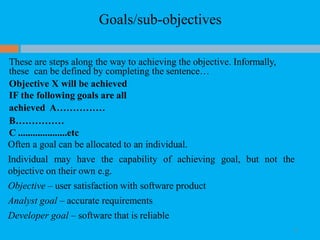 Goals/sub-objectives
12
These are steps along the way to achieving the objective. Informally,
these can be defined by completing the sentence…
Objective X will be achieved
IF the following goals are all
achieved A……………
B……………
C ....................etc
Often a goal can be allocated to an individual.
Individual may have the capability of achieving goal, but not the
objective on their own e.g.
Objective – user satisfaction with software product
Analyst goal – accurate requirements
Developer goal – software that is reliable
 