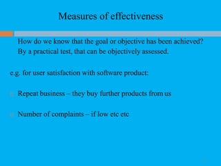 Measures of effectiveness
13
How do we know that the goal or objective has been achieved?
By a practical test, that can be objectively assessed.
e.g. for user satisfaction with software product:
 Repeat business – they buy further products from us
 Number of complaints – if low etc etc
 