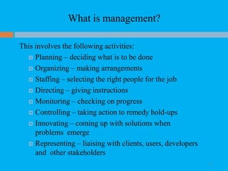 What is management?
14
This involves the following activities:
 Planning – deciding what is to be done
 Organizing – making arrangements
 Staffing – selecting the right people for the job
 Directing – giving instructions
 Monitoring – checking on progress
 Controlling – taking action to remedy hold-ups
 Innovating – coming up with solutions when
problems emerge
 Representing – liaising with clients, users, developers
and other stakeholders
 