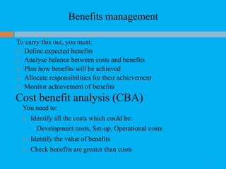 Benefits management
17
To carry this out, you must:
 Define expected benefits
 Analyse balance between costs and benefits
 Plan how benefits will be achieved
 Allocate responsibilities for their achievement
 Monitor achievement of benefits
Cost benefit analysis (CBA)
You need to:
 Identify all the costs which could be:
Development costs, Set-up, Operational costs
 Identify the value of benefits
 Check benefits are greater than costs
 