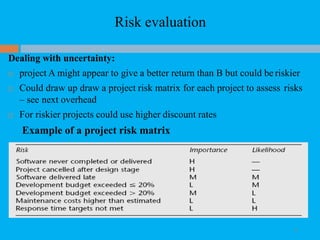 Risk evaluation
24
Dealing with uncertainty:
 project A might appear to give a better return than B but could be riskier
 Could draw up draw a project risk matrix for each project to assess risks
– see next overhead
 For riskier projects could use higher discount rates
Example of a project risk matrix
 