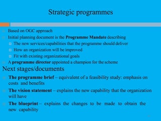 Strategic programmes
28
 Based on OGC approach
 Initial planning document is the Programme Mandate describing
 The new services/capabilities that the programme should deliver
 How an organization will be improved
 Fit with existing organizational goals
 A programme director appointed a champion for the scheme
Next stages/documents
 The programme brief – equivalent of a feasibility study: emphasis on
costs and benefits
 The vision statement – explains the new capability that the organization
will have
 The blueprint – explains the changes to be made to obtain the
new capability
 