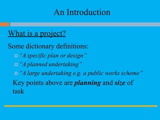 An Introduction
What is a project?
Some dictionary definitions:
 “A specific plan or design”
 “A planned undertaking”
 “A large undertaking e.g. a public works scheme”
Key points above are planning and size of
task
3
 