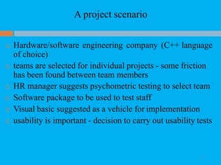 A project scenario
 Hardware/software engineering company (C++ language
of choice)
 teams are selected for individual projects - some friction
has been found between team members
 HR manager suggests psychometric testing to select team
 Software package to be used to test staff
 Visual basic suggested as a vehicle for implementation
 usability is important - decision to carry out usability tests
31
 