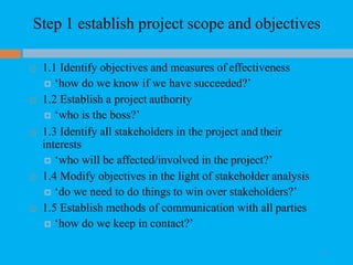 Step 1 establish project scope and objectives
 1.1 Identify objectives and measures of effectiveness
 ‘how do we know if we have succeeded?’
 1.2 Establish a project authority
 ‘who is the boss?’
 1.3 Identify all stakeholders in the project and their
interests
 ‘who will be affected/involved in the project?’
 1.4 Modify objectives in the light of stakeholder analysis
 ‘do we need to do things to win over stakeholders?’
 1.5 Establish methods of communication with all parties
 ‘how do we keep in contact?’
32
 