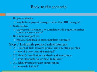 Back to the scenario
 Project authority
 should be a project manager rather than HR manager?
 Stakeholders
 project team members to complete on-line questionnaires:
concern about results?
 Revision to objectives
 provide feedback to team members on results
Step 2 Establish project infrastructure
 2.1 Establish link between project and any strategic plan
 ‘why did they want the project?’
 2.2 Identify installation standards and procedures
 ‘what standards do we have to follow?’
 2.3. Identify project team organization
 ‘where do I fit in?’
33
 