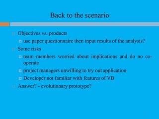 Back to the scenario
 Objectives vs. products
 use paper questionnaire then input results of the analysis?
 Some risks
 team members worried about implications and do no co-
operate
 project managers unwilling to try out application
 Developer not familiar with features of VB
 Answer? - evolutionary prototype?
35
 