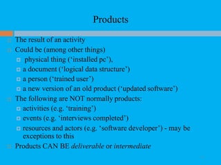 Products
 The result of an activity
 Could be (among other things)
 physical thing (‘installed pc’),
 a document (‘logical data structure’)
 a person (‘trained user’)
 a new version of an old product (‘updated software’)
 The following are NOT normally products:
 activities (e.g. ‘training’)
 events (e.g. ‘interviews completed’)
 resources and actors (e.g. ‘software developer’) - may be
exceptions to this
 Products CAN BE deliverable or intermediate
37
 