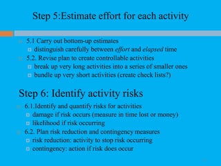 Step 5:Estimate effort for each activity
42
 5.1 Carry out bottom-up estimates
 distinguish carefully between effort and elapsed time
 5.2. Revise plan to create controllable activities
 break up very long activities into a series of smaller ones
 bundle up very short activities (create check lists?)
Step 6: Identify activity risks
 6.1.Identify and quantify risks for activities
 damage if risk occurs (measure in time lost or money)
 likelihood if risk occurring
 6.2. Plan risk reduction and contingency measures
 risk reduction: activity to stop risk occurring
 contingency: action if risk does occur
 