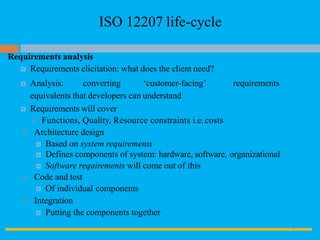 ISO 12207 life-cycle
Requirements analysis
 Requirements elicitation: what does the client need?
 Analysis: converting ‘customer-facing’ requirements
equivalents that developers can understand
 Requirements will cover
 Functions, Quality, Resource constraints i.e.costs
 Architecture design
 Based on system requirements
 Defines components of system: hardware, software, organizational
 Software requirements will come out of this
 Code and test
 Of individual components
 Integration
 Putting the components together
8
 