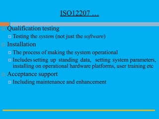 ISO12207 …
9
 Qualification testing
 Testing the system (not just the software)
 Installation
 The process of making the system operational
 Includes setting up standing data, setting system parameters,
installing on operational hardware platforms, user training etc
 Acceptance support
 Including maintenance and enhancement
 