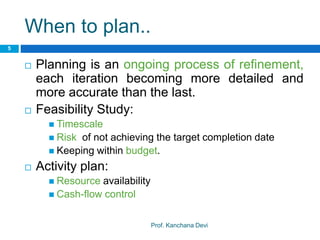 When to plan..
Prof. Kanchana Devi
5
 Planning is an ongoing process of refinement,
each iteration becoming more detailed and
more accurate than the last.
 Feasibility Study:
 Timescale
 Risk of not achieving the target completion date
 Keeping within budget.
 Activity plan:
 Resource availability
 Cash-flow control
 