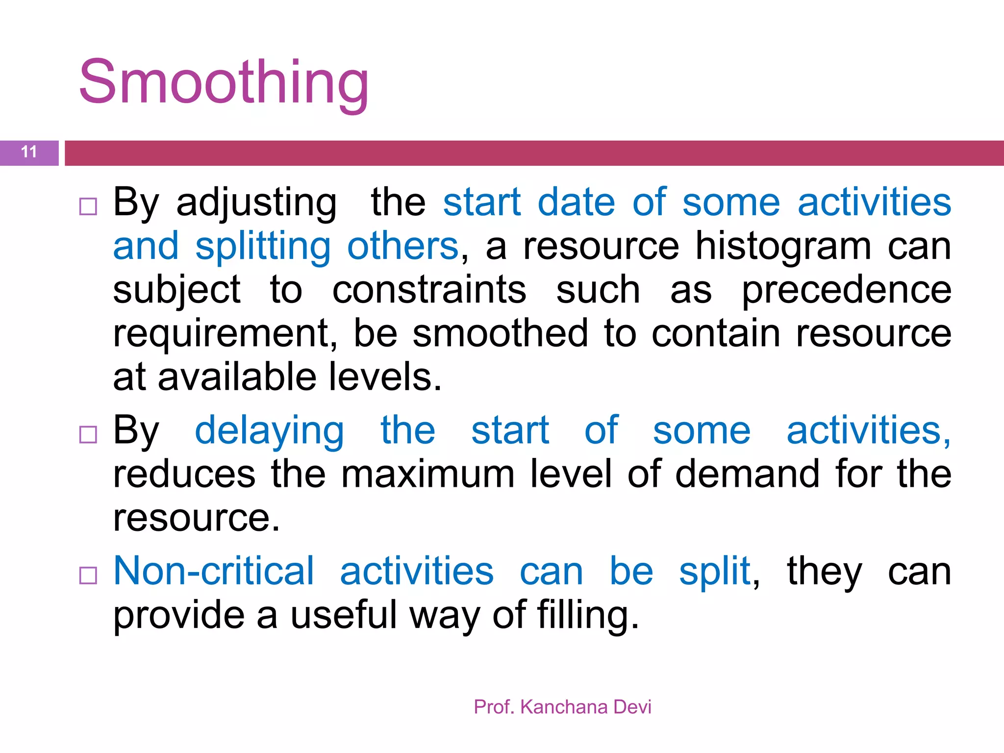 Smoothing
Prof. Kanchana Devi
11
 By adjusting the start date of some activities
and splitting others, a resource histogram can
subject to constraints such as precedence
requirement, be smoothed to contain resource
at available levels.
 By delaying the start of some activities,
reduces the maximum level of demand for the
resource.
 Non-critical activities can be split, they can
provide a useful way of filling.
 