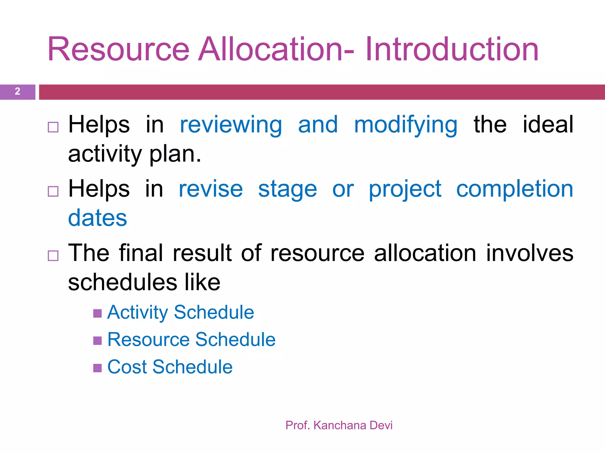 Resource Allocation- Introduction
 Helps in reviewing and modifying the ideal
activity plan.
 Helps in revise stage or project completion
dates
 The final result of resource allocation involves
schedules like
 Activity Schedule
 Resource Schedule
 Cost Schedule
2
Prof. Kanchana Devi
 