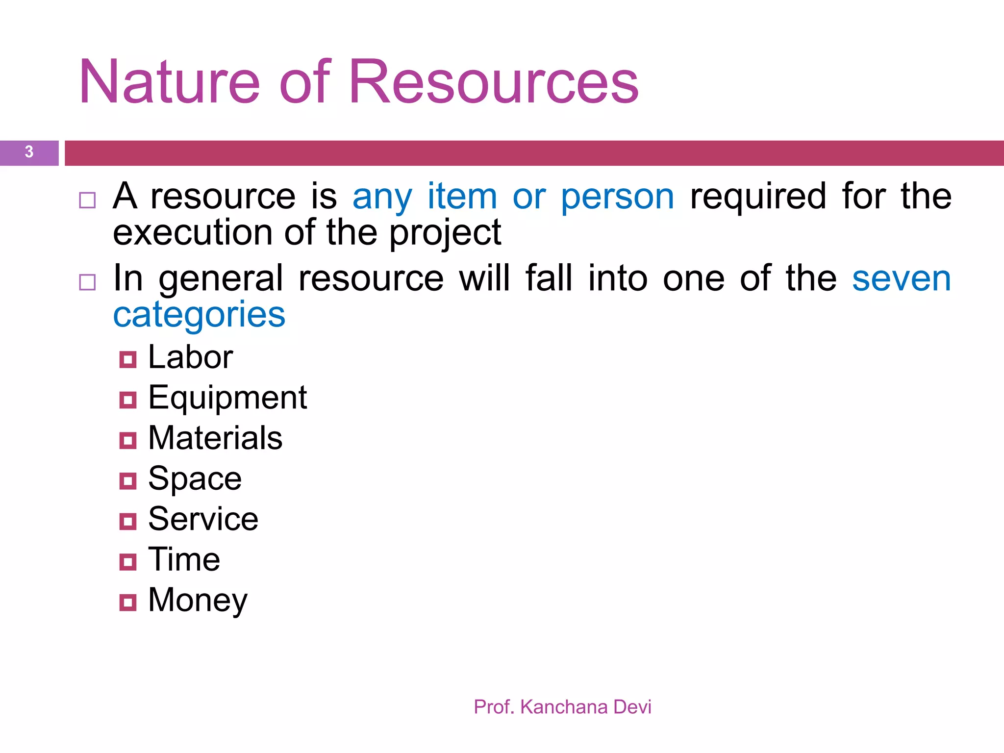Nature of Resources
Prof. Kanchana Devi
3
 A resource is any item or person required for the
execution of the project
 In general resource will fall into one of the seven
categories
 Labor
 Equipment
 Materials
 Space
 Service
 Time
 Money
 