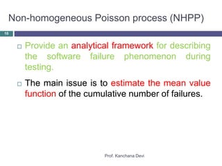 Non-homogeneous Poisson process (NHPP)
Prof. Kanchana Devi
10
 Provide an analytical framework for describing
the software failure phenomenon during
testing.
 The main issue is to estimate the mean value
function of the cumulative number of failures.
 