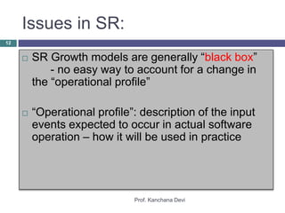 Issues in SR:
Prof. Kanchana Devi
12
 SR Growth models are generally “black box”
- no easy way to account for a change in
the “operational profile”
 “Operational profile”: description of the input
events expected to occur in actual software
operation – how it will be used in practice
 