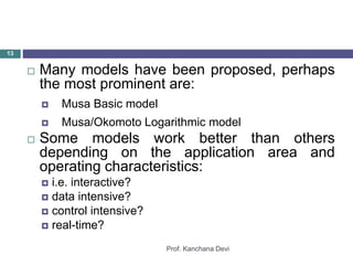 Prof. Kanchana Devi
13
 Many models have been proposed, perhaps
the most prominent are:
 Musa Basic model
 Musa/Okomoto Logarithmic model
 Some models work better than others
depending on the application area and
operating characteristics:
 i.e. interactive?
 data intensive?
 control intensive?
 real-time?
 