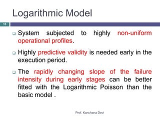 Logarithmic Model
Prof. Kanchana Devi
15
 System subjected to highly non-uniform
operational profiles.
 Highly predictive validity is needed early in the
execution period.
 The rapidly changing slope of the failure
intensity during early stages can be better
fitted with the Logarithmic Poisson than the
basic model .
 