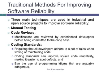 Traditional Methods For Improving
Software Reliability
Prof. Kanchana Devi
4
 Three main techniques are used in industrial and
open source projects to improve software reliability:
 Manual Testing
 Code Reviews:
 Modifications are reviewed by experienced developers
before being committed to the code base.
 Coding Standards:
 Requiring that all developers adhere to a set of rules when
writing or maintaining code.
 Coding standards can improve source code readability,
making it easier to spot defects, and
 Ban the use of programming idioms that are arguably
dangerous.
 