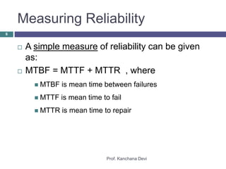 Measuring Reliability
Prof. Kanchana Devi
6
 A simple measure of reliability can be given
as:
 MTBF = MTTF + MTTR , where
 MTBF is mean time between failures
 MTTF is mean time to fail
 MTTR is mean time to repair
 
