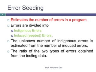 Error Seeding
Prof. Kanchana Devi
8
 Estimates the number of errors in a program.
 Errors are divided into
 Indigenous Errors
 Induced (seeded) Errors.
 The unknown number of indigenous errors is
estimated from the number of induced errors.
 The ratio of the two types of errors obtained
from the testing data.
 