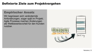 Definierte Ziele zum Projektvorgehen


 Empirischer Ansatz
 Wir begrüssen sich verändernde
 Anforderungen, sogar spät im Projekt.
 Agile Prozesse machen Änderungen
 als Wettbewerbsvorteil für den Kunden
 nutzbar.




                                         Netcetera | 12
 