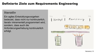 Definierte Ziele zum Requirements Engineering


 Iterativ
 Ein agiles Entwicklungsvorgehen
 bedeutet, dass nicht nur kontinuierlich,
 iterativ inkrementell programmiert wird,
 sondern, dass auch die
 Anforderungserhebung kontinuierlich
 erfolgt.




                                                Netcetera | 15
 