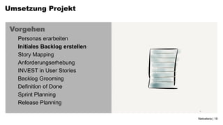 Umsetzung Projekt


 Vorgehen
 •   Personas erarbeiten
 •   Initiales Backlog erstellen
 •   Story Mapping
 •   Anforderungserhebung
 •   INVEST in User Stories
 •   Backlog Grooming
 •   Definition of Done
 •   Sprint Planning
 •   Release Planning

                                   Netcetera | 18
 