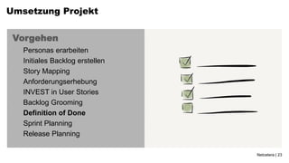 Umsetzung Projekt


 Vorgehen
 •   Personas erarbeiten
 •   Initiales Backlog erstellen
 •   Story Mapping
 •   Anforderungserhebung
 •   INVEST in User Stories
 •   Backlog Grooming
 •   Definition of Done
 •   Sprint Planning
 •   Release Planning

                                   Netcetera | 23
 