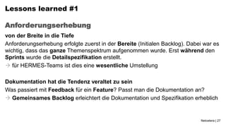 Lessons learned #1

Anforderungserhebung
von der Breite in die Tiefe
Anforderungserhebung erfolgte zuerst in der Bereite (Initialen Backlog). Dabei war es
wichtig, dass das ganze Themenspektrum aufgenommen wurde. Erst während den
Sprints wurde die Detailspezifikation erstellt.
 für HERMES-Teams ist dies eine wesentliche Umstellung

Dokumentation hat die Tendenz veraltet zu sein
Was passiert mit Feedback für ein Feature? Passt man die Dokumentation an?
 Gemeinsames Backlog erleichtert die Dokumentation und Spezifikation erheblich


                                                                             Netcetera | 27
 