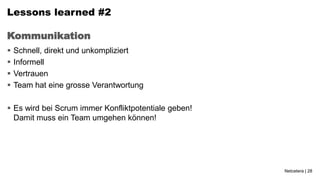 Lessons learned #2

Kommunikation
   Schnell, direkt und unkompliziert
   Informell
   Vertrauen
   Team hat eine grosse Verantwortung

 Es wird bei Scrum immer Konfliktpotentiale geben!
  Damit muss ein Team umgehen können!




                                                      Netcetera | 28
 