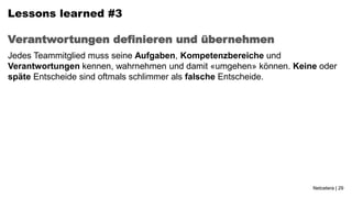 Lessons learned #3

Verantwortungen definieren und übernehmen
Jedes Teammitglied muss seine Aufgaben, Kompetenzbereiche und
Verantwortungen kennen, wahrnehmen und damit «umgehen» können. Keine oder
späte Entscheide sind oftmals schlimmer als falsche Entscheide.




                                                                   Netcetera | 29
 