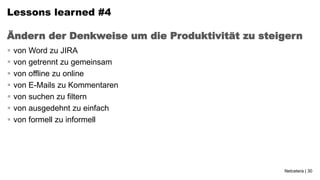 Lessons learned #4

Ändern der Denkweise um die Produktivität zu steigern
   von Word zu JIRA
   von getrennt zu gemeinsam
   von offline zu online
   von E-Mails zu Kommentaren
   von suchen zu filtern
   von ausgedehnt zu einfach
   von formell zu informell




                                                 Netcetera | 30
 